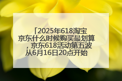 2025年618淘宝京东什么时候购买最划算，京东618活动第五波从6月16日20点开始最便宜优惠！