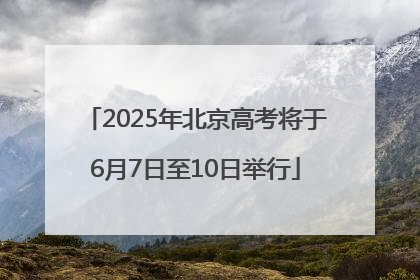 2025年北京高考将于6月7日至10日举行