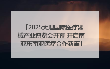 2025大理国际医疗器械产业博览会开幕 开启南亚东南亚医疗合作新篇