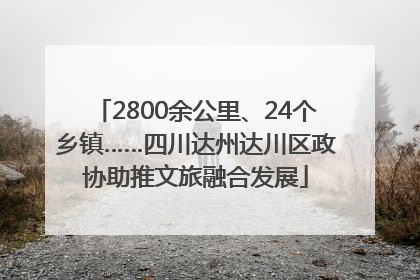 2800余公里、24个乡镇……四川达州达川区政协助推文旅融合发展