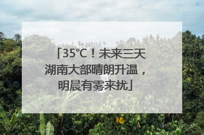 35℃！未来三天湖南大部晴朗升温，明晨有雾来扰