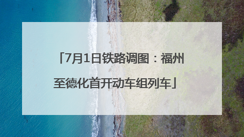 7月1日铁路调图：福州至德化首开动车组列车
