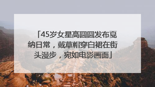 45岁女星高圆圆发布戛纳日常，戴草帽穿白裙在街头漫步，宛如电影画面