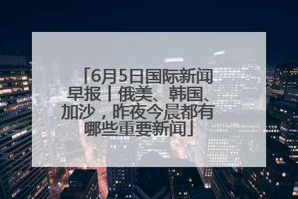 6月5日国际新闻早报丨俄美、韩国、加沙，昨夜今晨都有哪些重要新闻