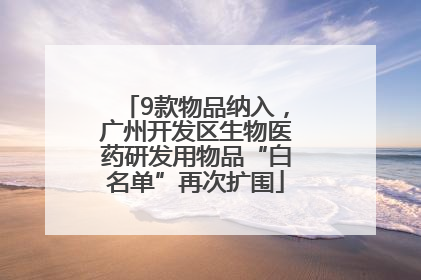 9款物品纳入，广州开发区生物医药研发用物品“白名单”再次扩围