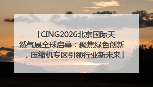 CING2026北京国际天然气展全球启幕：聚焦绿色创新，压缩机专区引领行业新未来