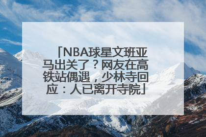 NBA球星文班亚马出关了？网友在高铁站偶遇，少林寺回应：人已离开寺院